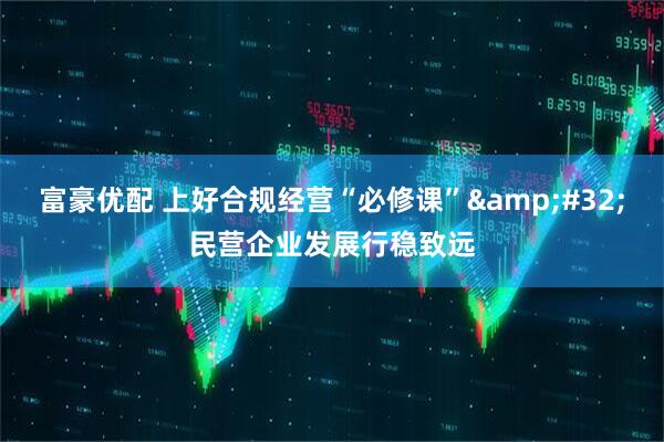 富豪优配 上好合规经营“必修课”&#32;民营企业发展行稳致远