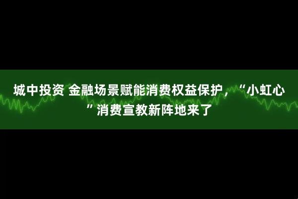 城中投资 金融场景赋能消费权益保护，“小虹心”消费宣教新阵地来了