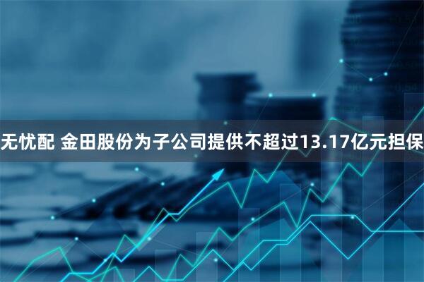 无忧配 金田股份为子公司提供不超过13.17亿元担保