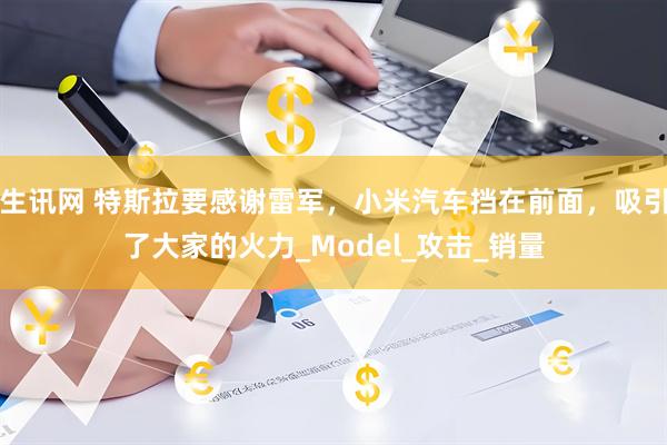 生讯网 特斯拉要感谢雷军，小米汽车挡在前面，吸引了大家的火力_Model_攻击_销量