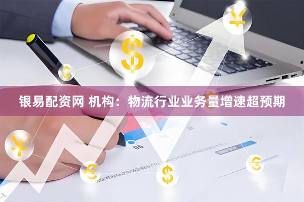 银易配资网 机构：物流行业业务量增速超预期