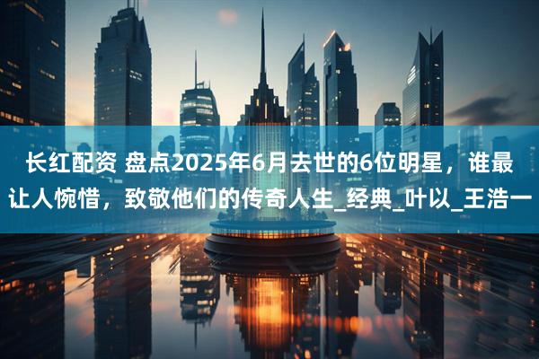 长红配资 盘点2025年6月去世的6位明星，谁最让人惋惜，致敬他们的传奇人生_经典_叶以_王浩一