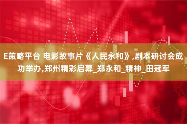 E策略平台 电影故事片《人民永和》,剧本研讨会成功举办,郑州精彩启幕_郑永和_精神_田冠军
