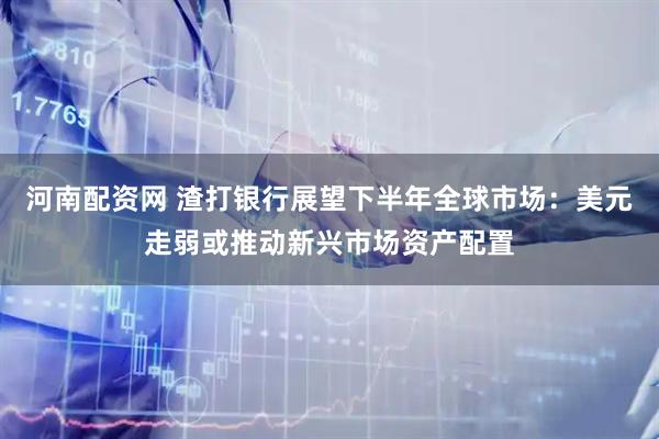 河南配资网 渣打银行展望下半年全球市场：美元走弱或推动新兴市场资产配置