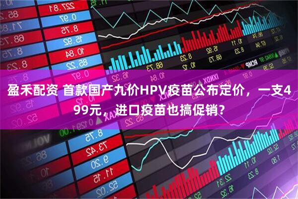 盈禾配资 首款国产九价HPV疫苗公布定价，一支499元，进口疫苗也搞促销？