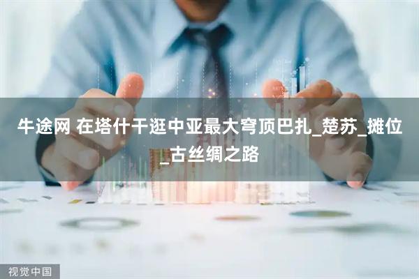 牛途网 在塔什干逛中亚最大穹顶巴扎_楚苏_摊位_古丝绸之路