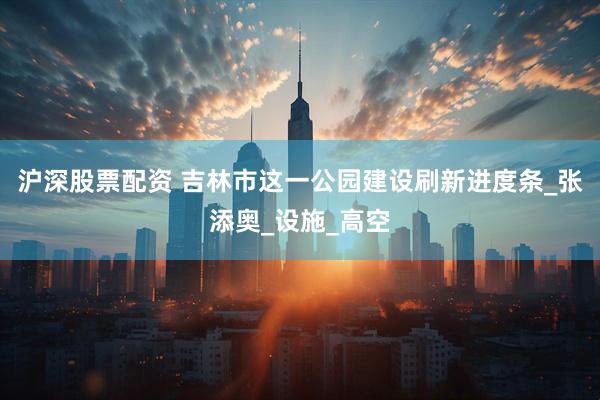 沪深股票配资 吉林市这一公园建设刷新进度条_张添奥_设施_高空