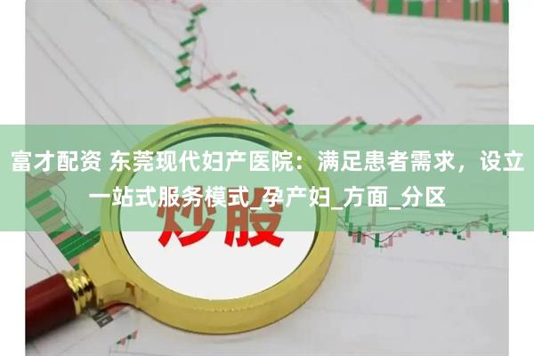 富才配资 东莞现代妇产医院：满足患者需求，设立一站式服务模式_孕产妇_方面_分区