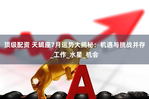 顶级配资 天蝎座7月运势大揭秘：机遇与挑战并存_工作_水星_机会