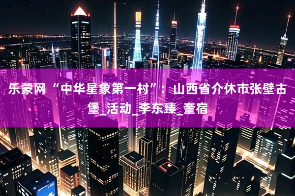 乐蒙网 “中华星象第一村”：山西省介休市张壁古堡_活动_李东臻_奎宿
