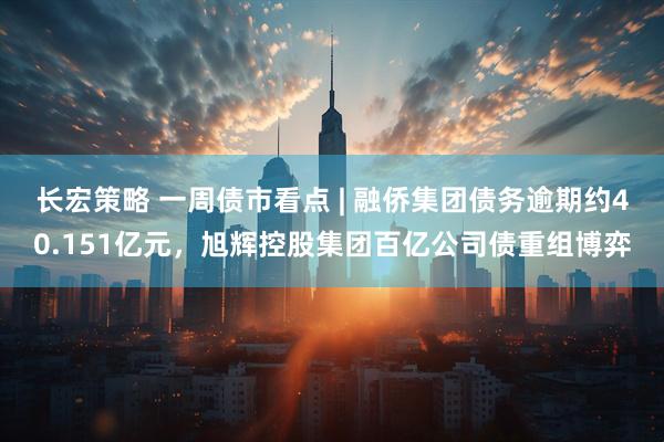 长宏策略 一周债市看点 | 融侨集团债务逾期约40.151亿元，旭辉控股集团百亿公司债重组博弈