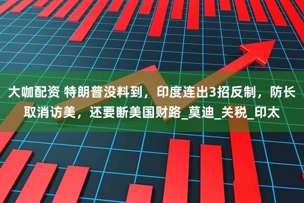 大咖配资 特朗普没料到，印度连出3招反制，防长取消访美，还要断美国财路_莫迪_关税_印太