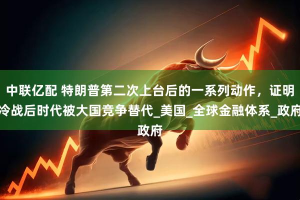 中联亿配 特朗普第二次上台后的一系列动作，证明冷战后时代被大国竞争替代_美国_全球金融体系_政府