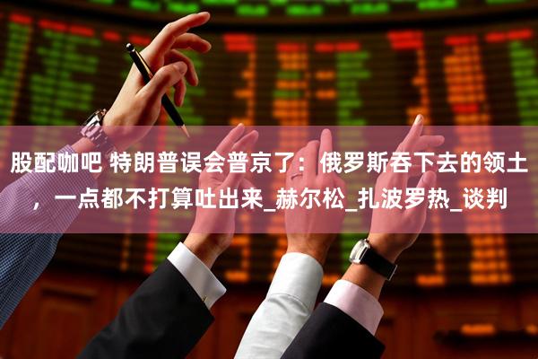 股配咖吧 特朗普误会普京了：俄罗斯吞下去的领土，一点都不打算吐出来_赫尔松_扎波罗热_谈判