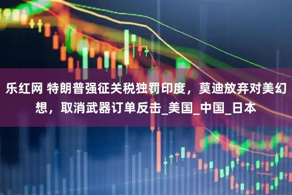 乐红网 特朗普强征关税独罚印度，莫迪放弃对美幻想，取消武器订单反击_美国_中国_日本