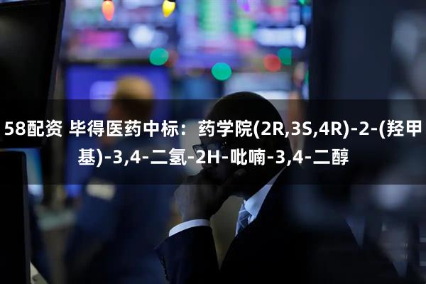 58配资 毕得医药中标：药学院(2R,3S,4R)-2-(羟甲基)-3,4-二氢-2H-吡喃-3,4-二醇