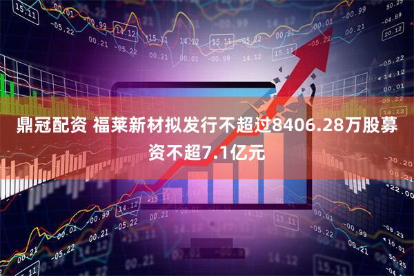 鼎冠配资 福莱新材拟发行不超过8406.28万股募资不超7.1亿元