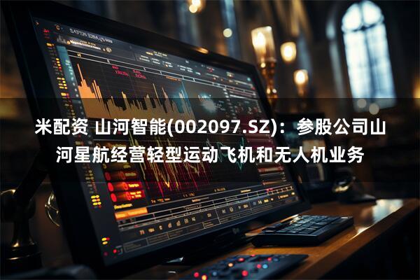 米配资 山河智能(002097.SZ)：参股公司山河星航经营轻型运动飞机和无人机业务