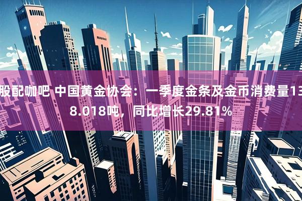 股配咖吧 中国黄金协会：一季度金条及金币消费量138.018吨，同比增长29.81%