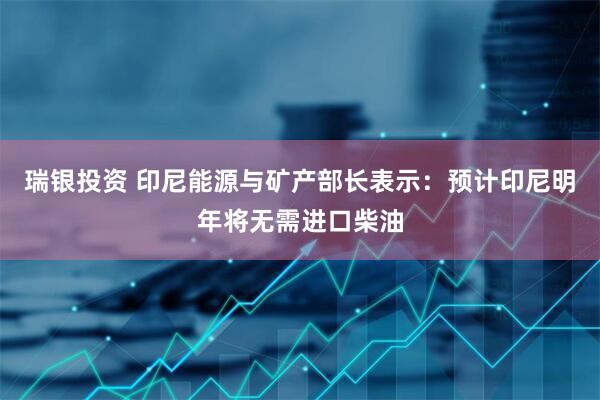 瑞银投资 印尼能源与矿产部长表示：预计印尼明年将无需进口柴油