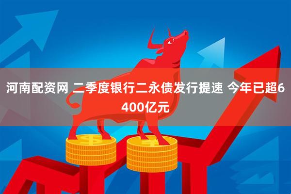 河南配资网 二季度银行二永债发行提速 今年已超6400亿元